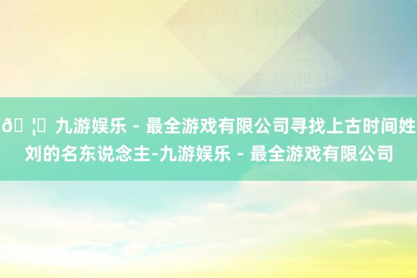 🦄九游娱乐 - 最全游戏有限公司寻找上古时间姓刘的名东说念主-九游娱乐 - 最全游戏有限公司