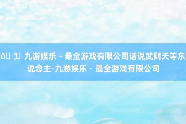 🦄九游娱乐 - 最全游戏有限公司话说武则天等东说念主-九游娱乐 - 最全游戏有限公司