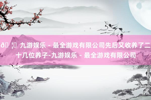 🦄九游娱乐 - 最全游戏有限公司先后又收养了二十几位养子-九游娱乐 - 最全游戏有限公司