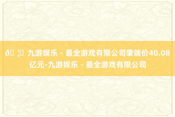 🦄九游娱乐 - 最全游戏有限公司肇端价40.08亿元-九游娱乐 - 最全游戏有限公司