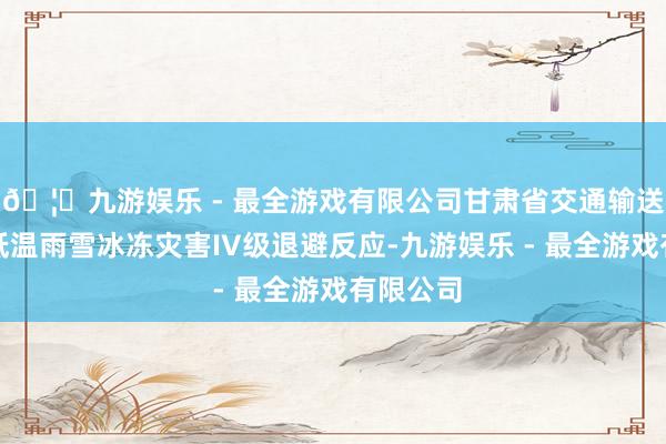 🦄九游娱乐 - 最全游戏有限公司甘肃省交通输送厅开动低温雨雪冰冻灾害IV级退避反应-九游娱乐 - 最全游戏有限公司