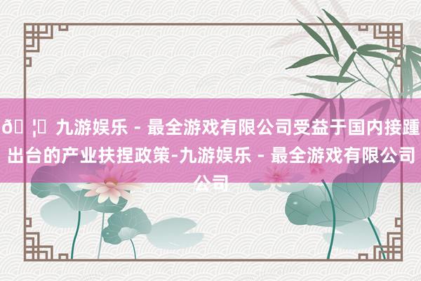 🦄九游娱乐 - 最全游戏有限公司受益于国内接踵出台的产业扶捏政策-九游娱乐 - 最全游戏有限公司