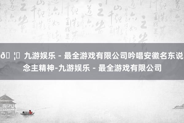 🦄九游娱乐 - 最全游戏有限公司吟唱安徽名东说念主精神-九游娱乐 - 最全游戏有限公司