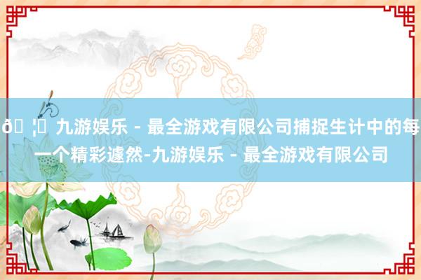 🦄九游娱乐 - 最全游戏有限公司捕捉生计中的每一个精彩遽然-九游娱乐 - 最全游戏有限公司