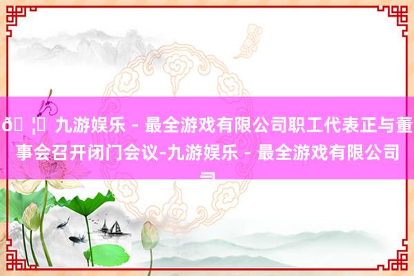 🦄九游娱乐 - 最全游戏有限公司职工代表正与董事会召开闭门会议-九游娱乐 - 最全游戏有限公司