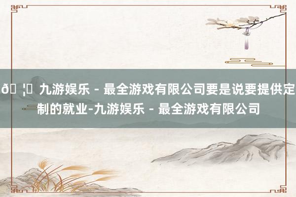 🦄九游娱乐 - 最全游戏有限公司要是说要提供定制的就业-九游娱乐 - 最全游戏有限公司