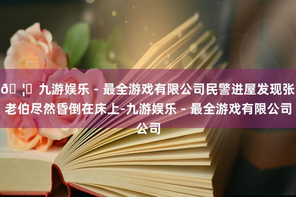 🦄九游娱乐 - 最全游戏有限公司民警进屋发现张老伯尽然昏倒在床上-九游娱乐 - 最全游戏有限公司